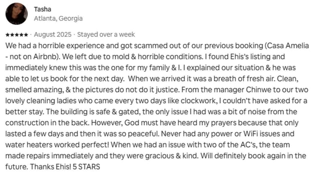 Guest review: We had a horrible experience and got scammed out of our previous booking (Casa Amelia - not on Airbnb). We left due to mold & horrible conditions. I found Ehis’s listing and immediately knew this was the one for my family & I. I explained our situation & he was able to let us book for the next day. When we arrived it was a breath of fresh air. Clean, smelled amazing, & the pictures do not do it justice. From the manager Chinwe to our two lovely cleaning ladies who came every two days like clockwork, I couldn’t have asked for a better stay. The building is safe & gated, the only issue I had was a bit of noise from the construction in the back. However, God must have heard my prayers because that only lasted a few days and then it was so peaceful. Never had any power or WiFi issues and water heaters worked perfect! When we had an issue with two of the AC’s, the team made repairs immediately and they were gracious & kind. Will definitely book again in the future. Thanks Ehis! 5 STARS