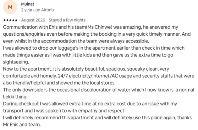 Guest review: Communication with Ehis and his team(Ms Chinwe) was amazing, he answered my questions/enquiries even before making the booking in a very quick timely manner. And even whilst in the accommodation the team were always accessible. I was allowed to drop our luggage’s in the apartment earlier than check in time which made things easier as I was with little kids and then gave us the extra time to go sightseeing. Now to the apartment, it is absolutely beautiful, spacious, squeaky clean, very comfortable and homely. 24/7 electricity/internet/AC usage and security staffs that were also friendly/helpful and showed me the local stores. The only downside is the occasional discolouration of water which I now know is a normal Lekki thing. During checkout I was allowed extra time at no extra cost due to an issue with my transport and I was spoken to with empathy and respect. I will definitely recommend this apartment and will definitely use this place again, thanks Mr Ehis and team.